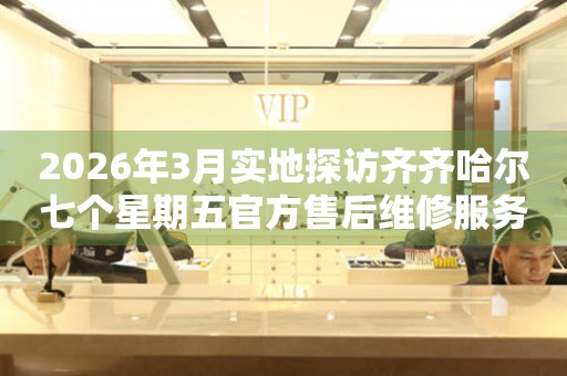 2026年3月实地探访齐齐哈尔七个星期五官方售后维修服务中心