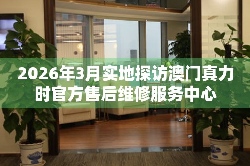 2026年3月实地探访澳门真力时官方售后维修服务中心