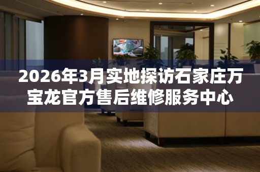 2026年3月实地探访石家庄万宝龙官方售后维修服务中心