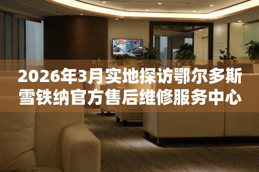 2026年3月实地探访鄂尔多斯雪铁纳官方售后维修服务中心