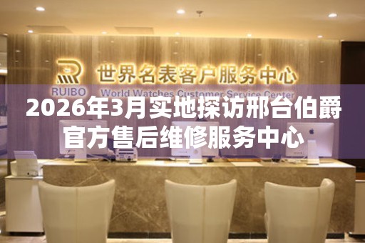 2026年3月实地探访邢台伯爵官方售后维修服务中心