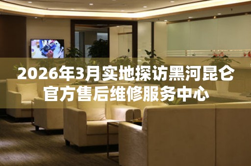 2026年3月实地探访黑河昆仑官方售后维修服务中心