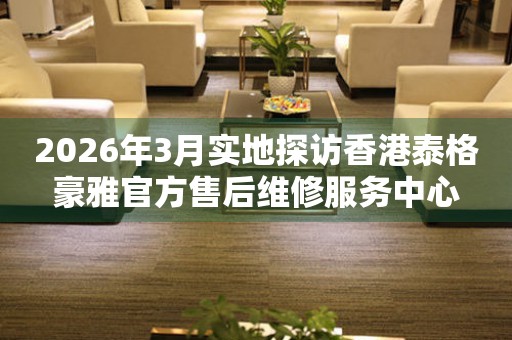 2026年3月实地探访香港泰格豪雅官方售后维修服务中心