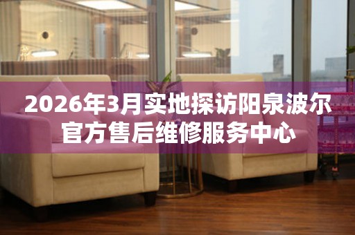 2026年3月实地探访阳泉波尔官方售后维修服务中心