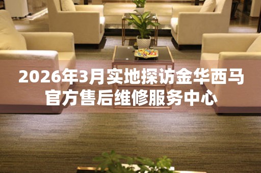 2026年3月实地探访金华西马官方售后维修服务中心