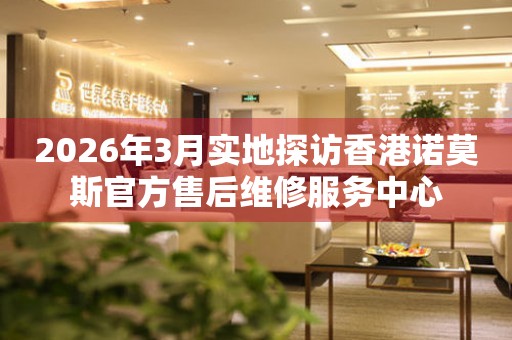 2026年3月实地探访香港诺莫斯官方售后维修服务中心