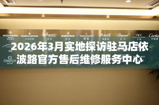 2026年3月实地探访驻马店依波路官方售后维修服务中心