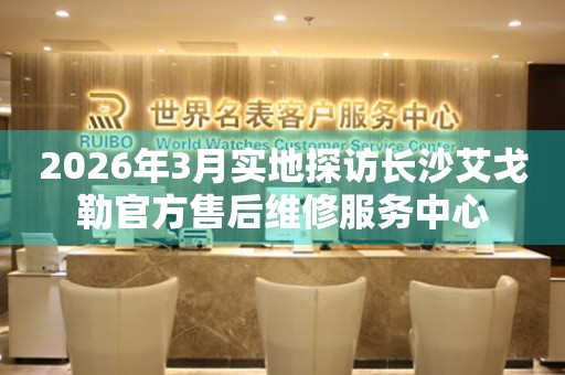 2026年3月实地探访长沙艾戈勒官方售后维修服务中心