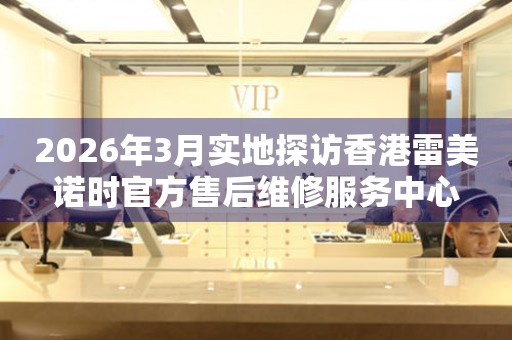 2026年3月实地探访香港雷美诺时官方售后维修服务中心