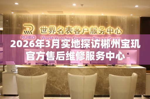 2026年3月实地探访郴州宝玑官方售后维修服务中心
