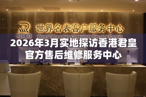 2026年3月实地探访香港君皇官方售后维修服务中心