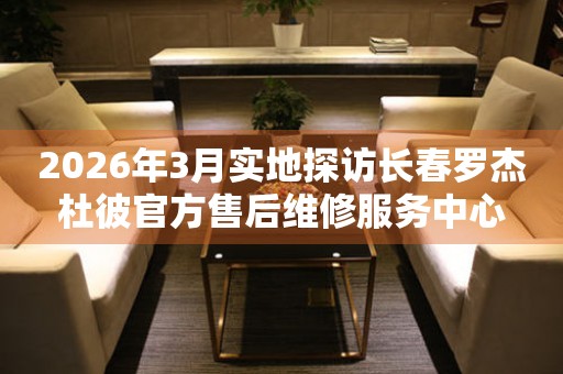 2026年3月实地探访长春罗杰杜彼官方售后维修服务中心