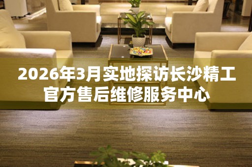 2026年3月实地探访长沙精工官方售后维修服务中心