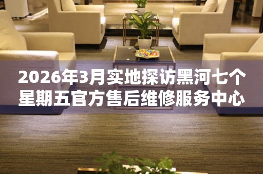 2026年3月实地探访黑河七个星期五官方售后维修服务中心