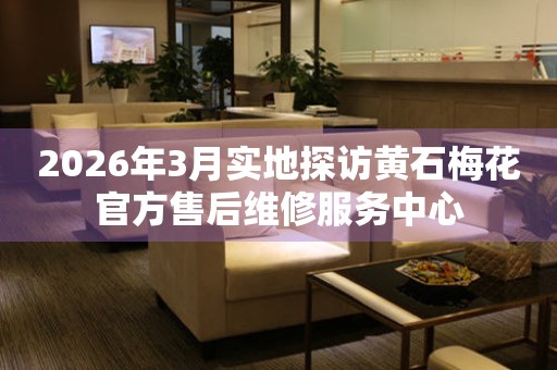 2026年3月实地探访黄石梅花官方售后维修服务中心