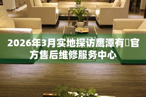 2026年3月实地探访鹰潭有喴官方售后维修服务中心