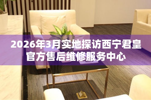 2026年3月实地探访西宁君皇官方售后维修服务中心
