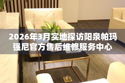 2026年3月实地探访阳泉帕玛强尼官方售后维修服务中心