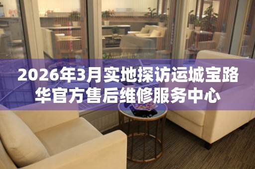 2026年3月实地探访运城宝路华官方售后维修服务中心