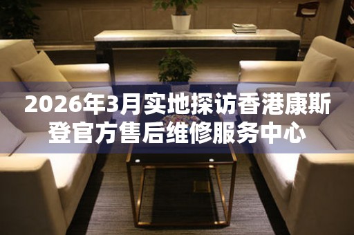 2026年3月实地探访香港康斯登官方售后维修服务中心