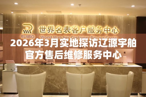 2026年3月实地探访辽源宇舶官方售后维修服务中心