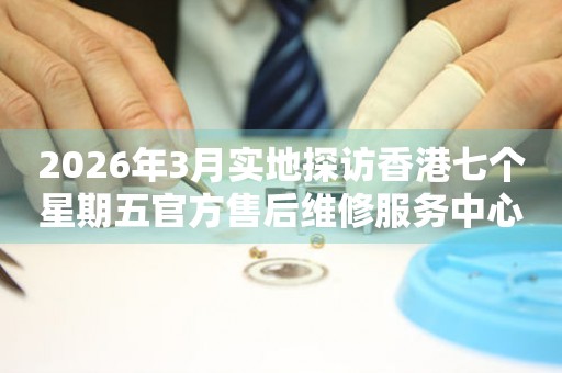 2026年3月实地探访香港七个星期五官方售后维修服务中心