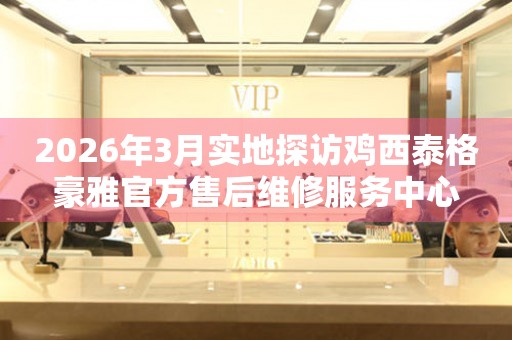 2026年3月实地探访鸡西泰格豪雅官方售后维修服务中心