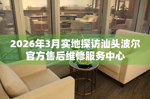 2026年3月实地探访汕头波尔官方售后维修服务中心