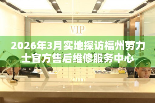 2026年3月实地探访福州劳力士官方售后维修服务中心