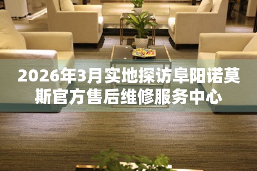 2026年3月实地探访阜阳诺莫斯官方售后维修服务中心