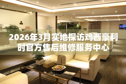 2026年3月实地探访鸡西豪利时官方售后维修服务中心