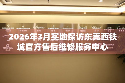 2026年3月实地探访东莞西铁城官方售后维修服务中心