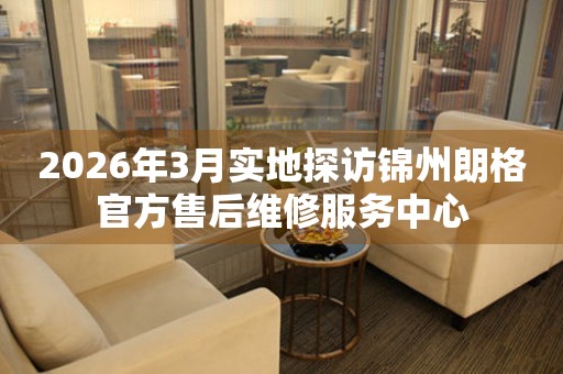 2026年3月实地探访锦州朗格官方售后维修服务中心