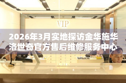 2026年3月实地探访金华施华洛世奇官方售后维修服务中心