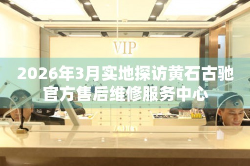 2026年3月实地探访黄石古驰官方售后维修服务中心