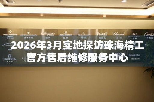 2026年3月实地探访珠海精工官方售后维修服务中心