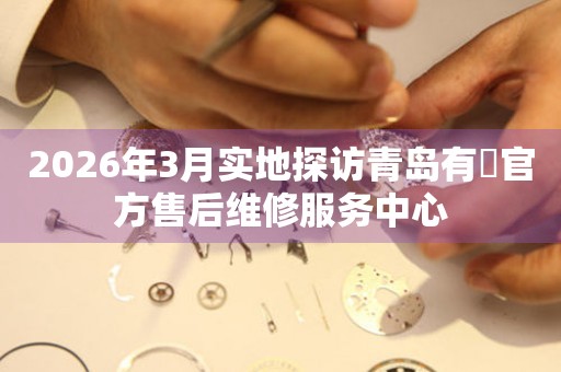 2026年3月实地探访青岛有喴官方售后维修服务中心
