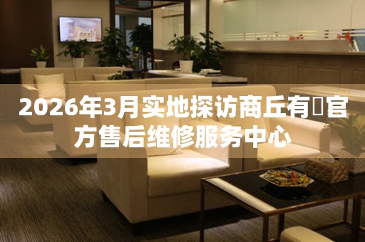 2026年3月实地探访商丘有喴官方售后维修服务中心