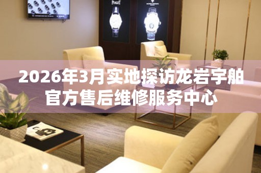 2026年3月实地探访龙岩宇舶官方售后维修服务中心