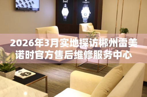 2026年3月实地探访郴州雷美诺时官方售后维修服务中心