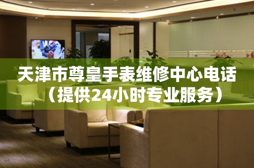 天津市尊皇手表维修中心电话（提供24小时专业服务）
