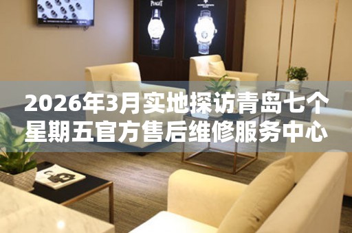 2026年3月实地探访青岛七个星期五官方售后维修服务中心