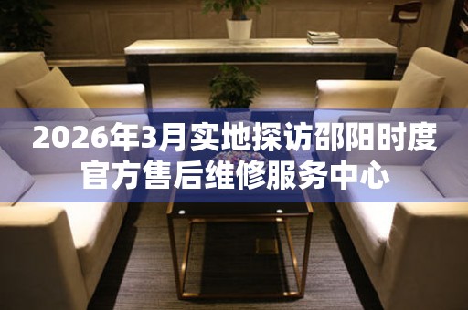 2026年3月实地探访邵阳时度官方售后维修服务中心
