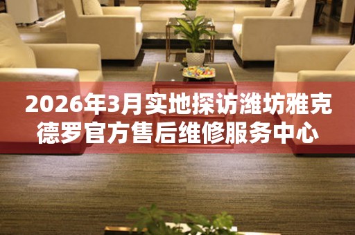 2026年3月实地探访潍坊雅克德罗官方售后维修服务中心