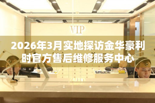 2026年3月实地探访金华豪利时官方售后维修服务中心