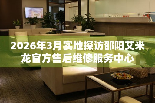 2026年3月实地探访邵阳艾米龙官方售后维修服务中心