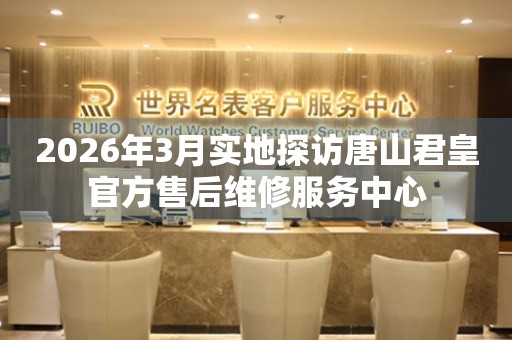 2026年3月实地探访唐山君皇官方售后维修服务中心