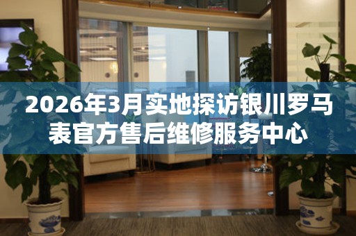 2026年3月实地探访银川罗马表官方售后维修服务中心