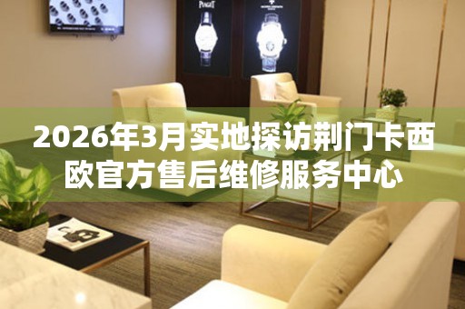 2026年3月实地探访荆门卡西欧官方售后维修服务中心
