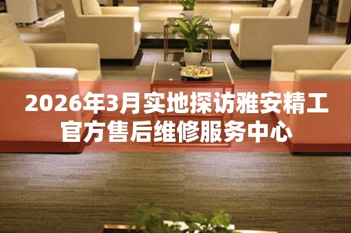 2026年3月实地探访雅安精工官方售后维修服务中心